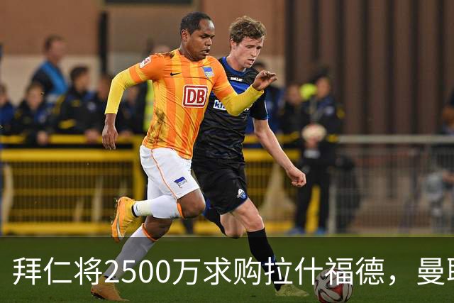 拜仁将2500万求购拉什福德，曼联愿接受！拉师傅同意三条件可加盟
